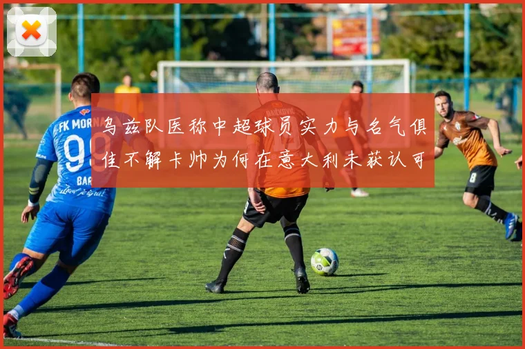 乌兹队医称中超球员实力与名气俱佳不解卡帅为何在意大利未获认可