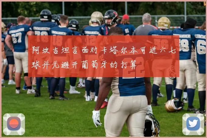 阿坎吉坦言面对卡塔尔本可进六七球并无避开葡萄牙的打算