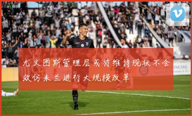 尤文图斯管理层或将维持现状不会效仿米兰进行大规模改革