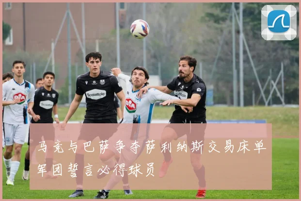 马竞与巴萨争夺萨利纳斯交易床单军团誓言必得球员