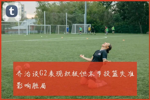 乔治谈G2表现积极但末节投篮失准影响胜局