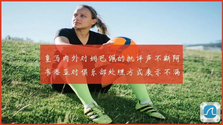 皇马内外对姆巴佩的批评声不断阿韦洛亚对俱乐部处理方式表示不满