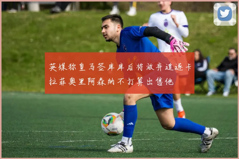 英媒称皇马签库库后将放弃追逐卡拉菲奥里阿森纳不打算出售他