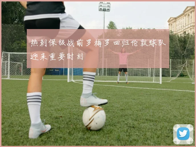 热刺保级战前罗梅罗回归伦敦球队迎来重要时刻