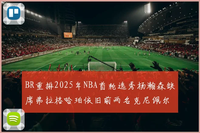 BR重排2025年NBA首轮选秀杨瀚森缺席弗拉格哈珀依旧前两名克尼佩尔锁定探花位