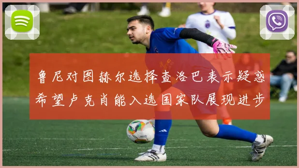 鲁尼对图赫尔选择查洛巴表示疑惑希望卢克肖能入选国家队展现进步