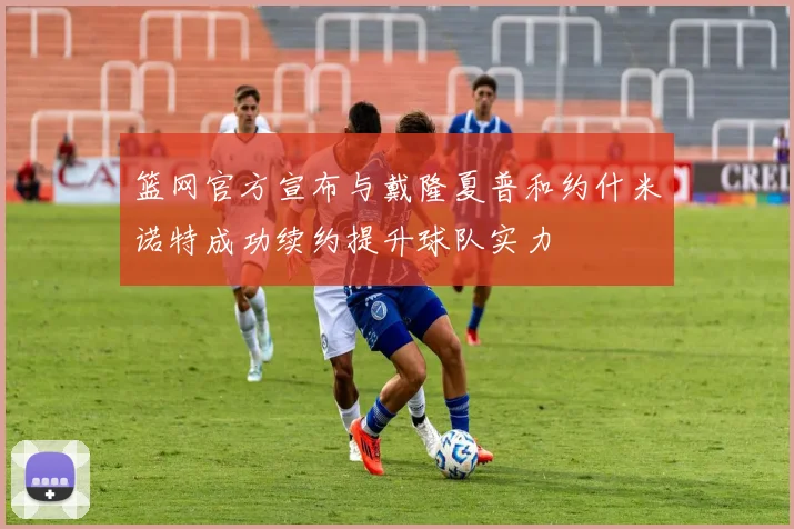 篮网官方宣布与戴隆夏普和约什米诺特成功续约提升球队实力
