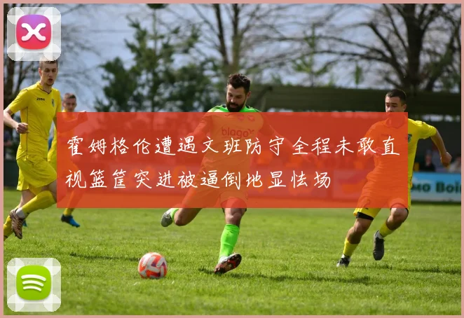 霍姆格伦遭遇文班防守全程未敢直视篮筐突进被逼倒地显怯场
