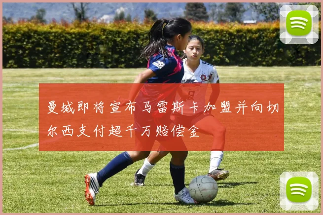 曼城即将宣布马雷斯卡加盟并向切尔西支付超千万赔偿金