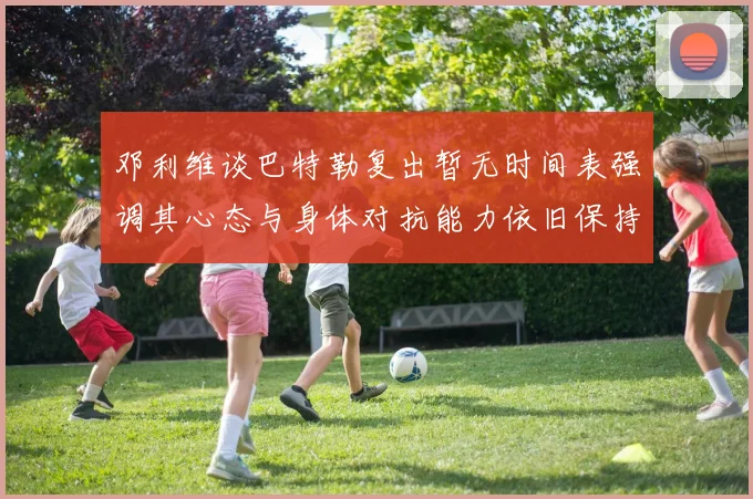 邓利维谈巴特勒复出暂无时间表强调其心态与身体对抗能力依旧保持