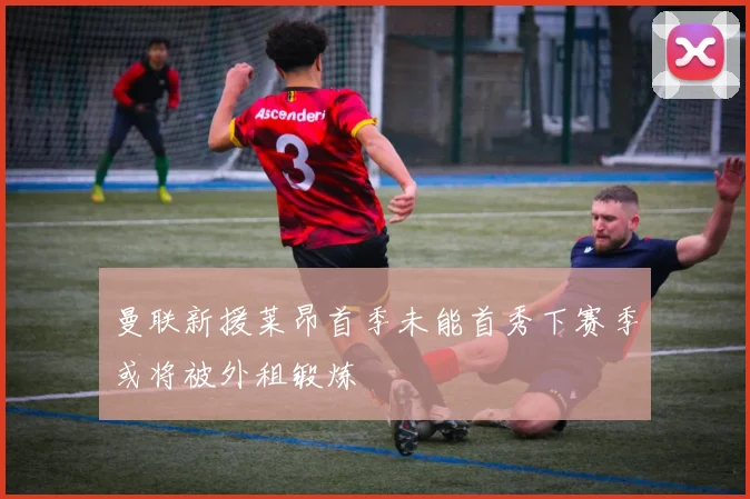 曼联新援莱昂首季未能首秀下赛季或将被外租锻炼