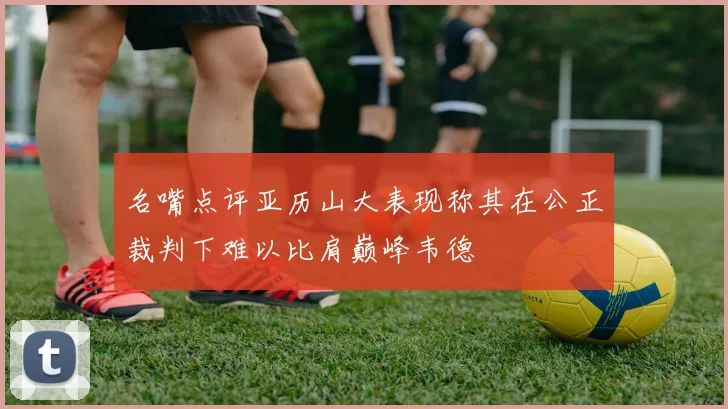 名嘴点评亚历山大表现称其在公正裁判下难以比肩巅峰韦德