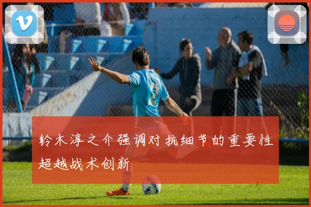 铃木淳之介强调对抗细节的重要性超越战术创新