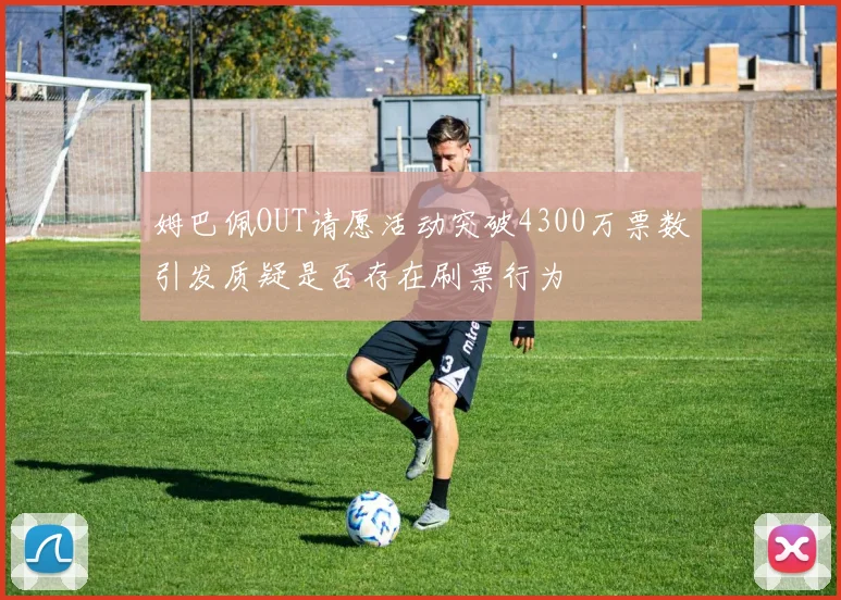 姆巴佩OUT请愿活动突破4300万票数引发质疑是否存在刷票行为