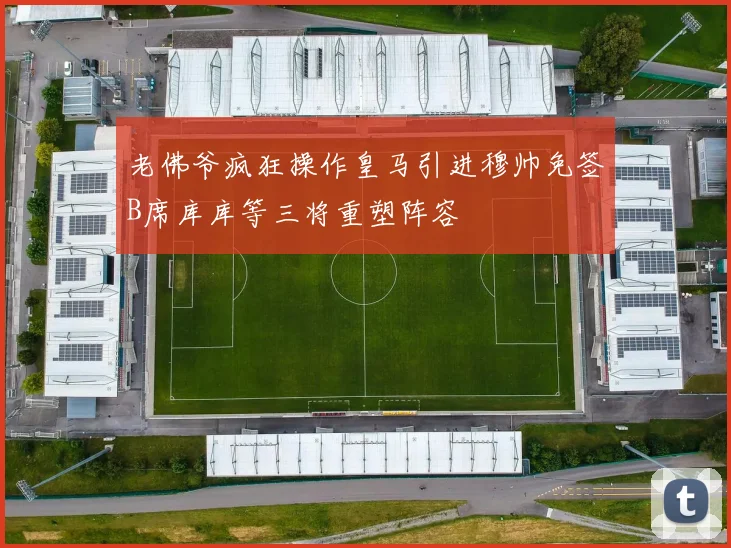 老佛爷疯狂操作皇马引进穆帅免签B席库库等三将重塑阵容