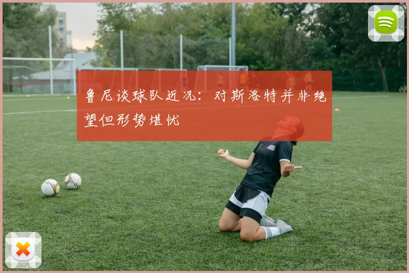 鲁尼谈球队近况：对斯洛特并非绝望但形势堪忧