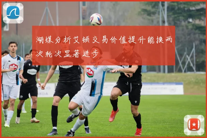 湖媒分析艾顿交易价值提升能换两次轮次显著进步