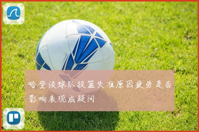哈登谈球队投篮失准原因疲劳是否影响表现成疑问