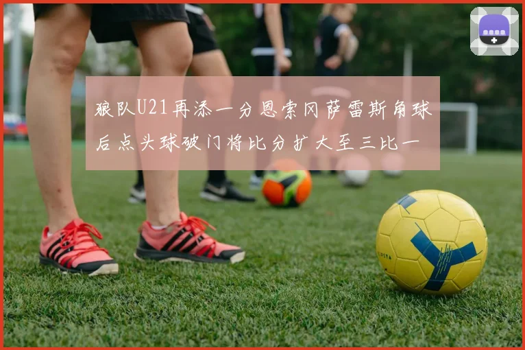 狼队U21再添一分恩索冈萨雷斯角球后点头球破门将比分扩大至三比一