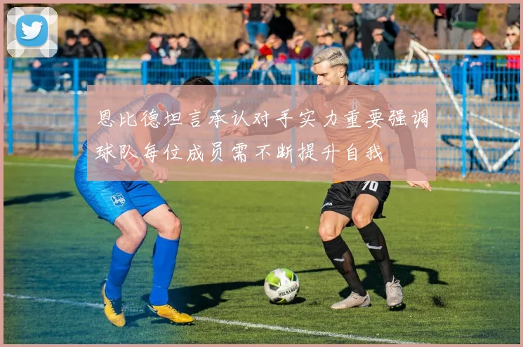 恩比德坦言承认对手实力重要强调球队每位成员需不断提升自我