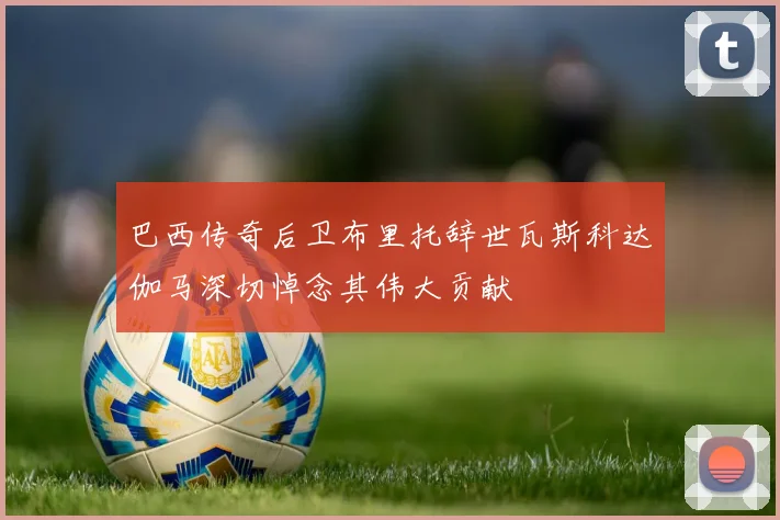 巴西传奇后卫布里托辞世瓦斯科达伽马深切悼念其伟大贡献
