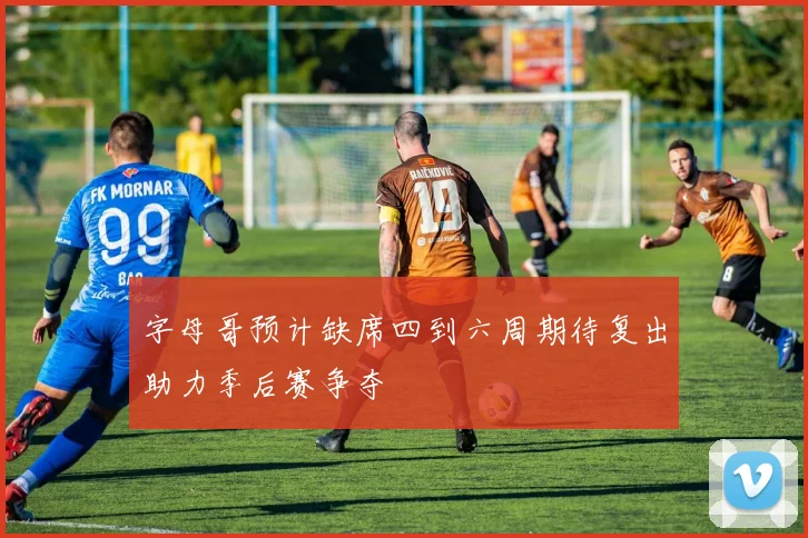 字母哥预计缺席四到六周期待复出助力季后赛争夺